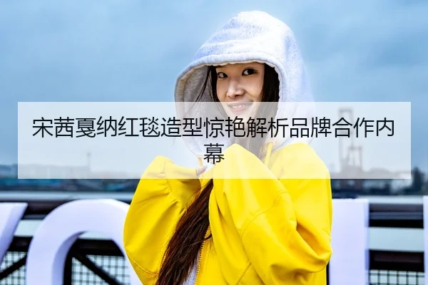 宋茜戛纳红毯造型惊艳解析品牌合作内幕