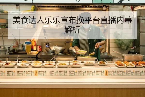 美食达人乐乐宣布换平台直播内幕解析